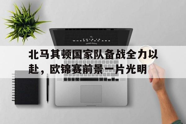 包含北马其顿国家队备战全力以赴,欧锦赛前景一片光明的词条