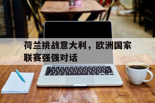 荷兰挑战意大利,欧洲国家联赛强强对话的简单介绍