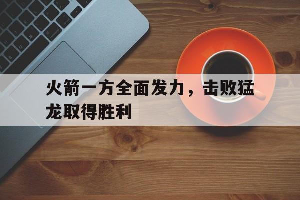 火箭一方全面发力，击败猛龙取得胜利的简单介绍